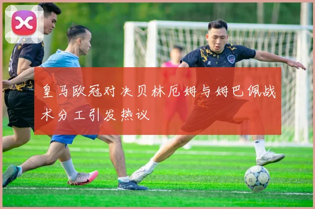 皇马欧冠对决贝林厄姆与姆巴佩战术分工引发热议