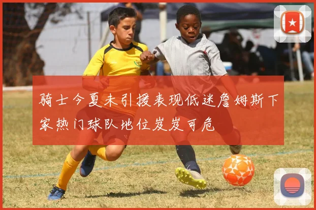 骑士今夏未引援表现低迷詹姆斯下家热门球队地位岌岌可危