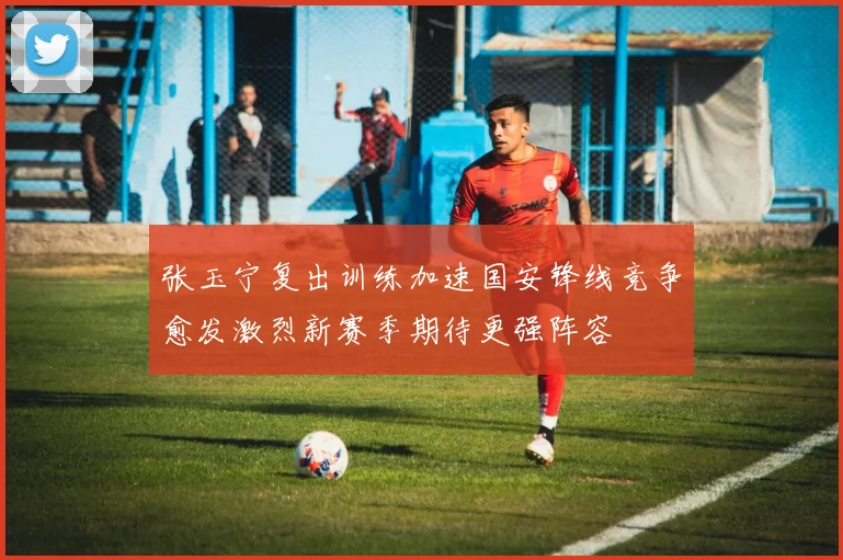 张玉宁复出训练加速国安锋线竞争愈发激烈新赛季期待更强阵容