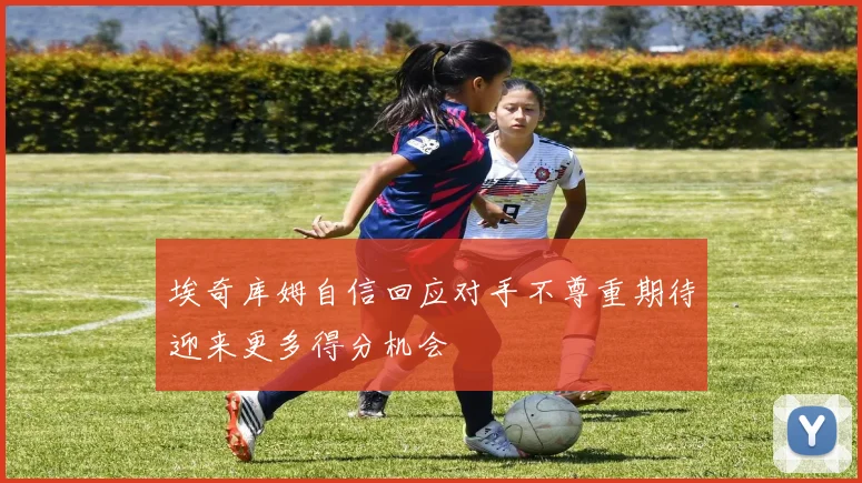 埃奇库姆自信回应对手不尊重期待迎来更多得分机会